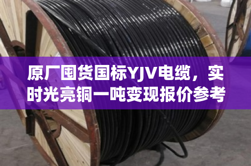 原厂囤货国标YJV电缆，实时光亮铜一吨变现报价参考