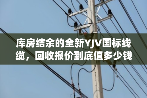 库房结余的全新YJV国标线缆,回收报价到底值多少钱? 库房结余的全新YJV国标线缆,回收报价到底值多少钱?