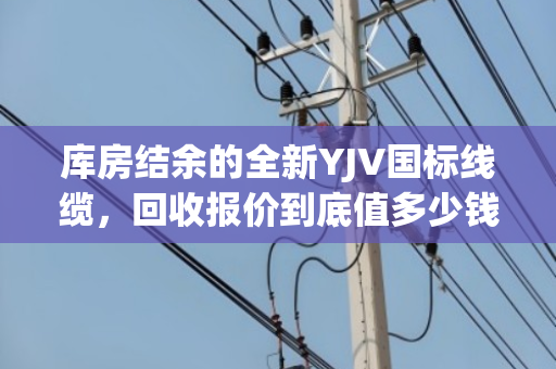 库房结余的全新YJV国标线缆,回收报价到底值多少钱? 库房结余的全新YJV国标线缆,回收报价到底值多少钱?