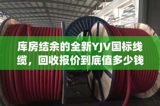 库房结余的全新YJV国标线缆，回收报价到底值多少钱？