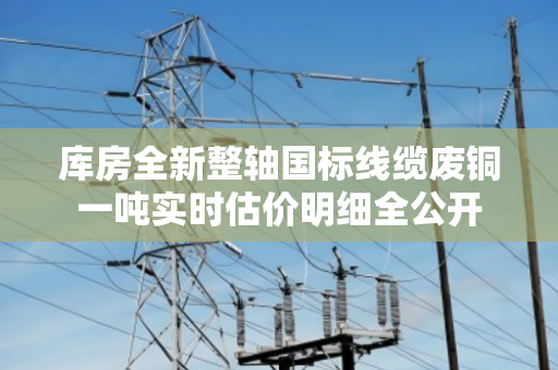 库房全新整轴国标线缆废铜一吨实时估价明细全公开 库房全新整轴国标线缆废铜一吨实时估价明细全公开