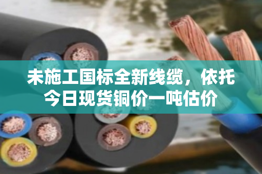 未施工国标全新线缆，依托今日现货铜价一吨估价