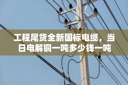 工程尾货全新国标电缆，当日电解铜一吨多少钱一吨