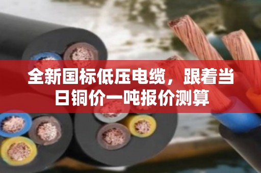 全新国标低压电缆,跟着当日铜价一吨报价测算 全新国标低压电缆,跟着当日铜价一吨报价测算