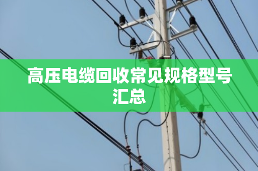 高压电缆回收常见规格型号汇总 高压电缆回收常见规格型号汇总