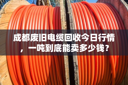 成都废旧电缆回收今日行情，一吨到底能卖多少钱？