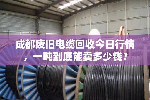 成都废旧电缆回收今日行情，一吨到底能卖多少钱？
