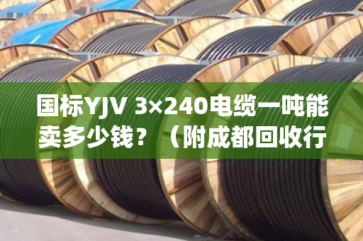 国标YJV 3×240电缆一吨能卖多少钱?(附成都回收行情与报价逻辑) 国标YJV 3×240电缆一吨能卖多少钱?(附成都回收行情与报价逻辑)