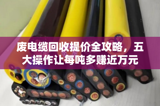 废电缆回收提价全攻略,五大操作让每吨多赚近万元 废电缆回收提价全攻略,五大操作让每吨多赚近万元
