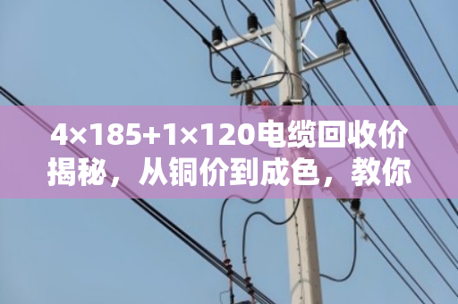 4×185+1×120电缆回收价揭秘，从铜价到成色，教你如何多赚30%-50%