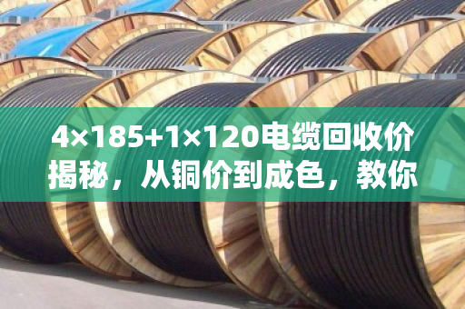 4×185+1×120电缆回收价揭秘，从铜价到成色，教你如何多赚30%-50%