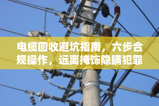 电缆回收避坑指南，六步合规操作，远离掩饰隐瞒犯罪所得风险