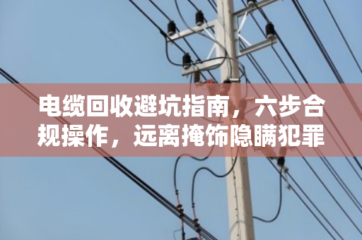 电缆回收避坑指南，六步合规操作，远离掩饰隐瞒犯罪所得风险