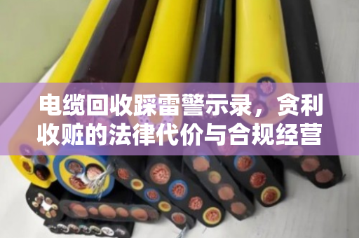 电缆回收踩雷警示录,贪利收赃的法律代价与合规经营指南 电缆回收踩雷警示录,贪利收赃的法律代价与合规经营指南