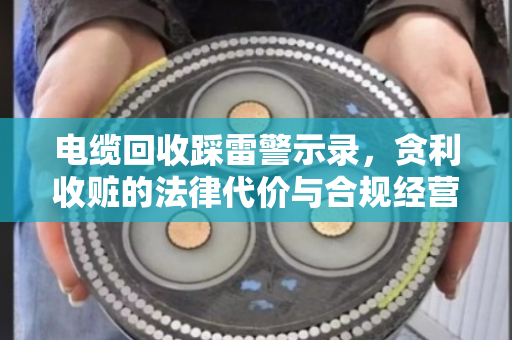 电缆回收踩雷警示录,贪利收赃的法律代价与合规经营指南 电缆回收踩雷警示录,贪利收赃的法律代价与合规经营指南
