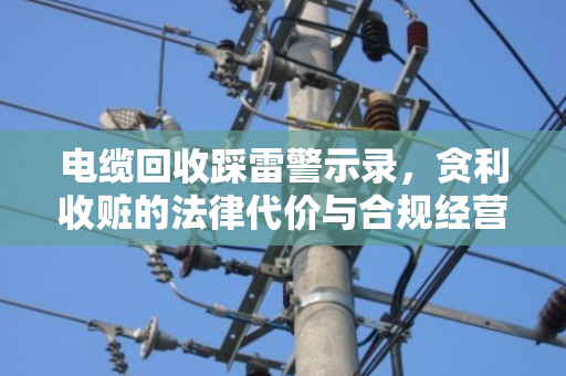 电缆回收踩雷警示录,贪利收赃的法律代价与合规经营指南 电缆回收踩雷警示录,贪利收赃的法律代价与合规经营指南