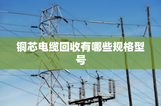 铜芯电缆回收有哪些规格型号 铜芯电缆回收有哪些规格型号