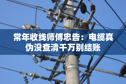 常年收线师傅忠告:电缆真伪没查清千万别结账 常年收线师傅忠告:电缆真伪没查清千万别结账