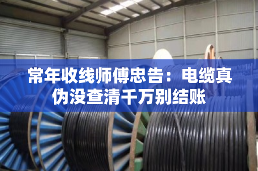 常年收线师傅忠告:电缆真伪没查清千万别结账 常年收线师傅忠告:电缆真伪没查清千万别结账