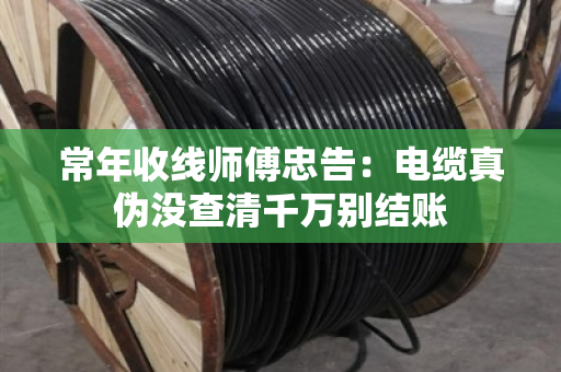 常年收线师傅忠告：电缆真伪没查清千万别结账