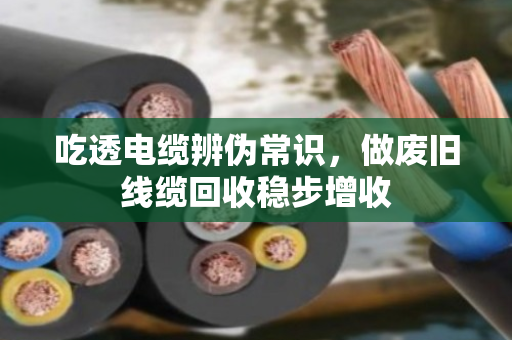 吃透电缆辨伪常识，做废旧线缆回收稳步增收