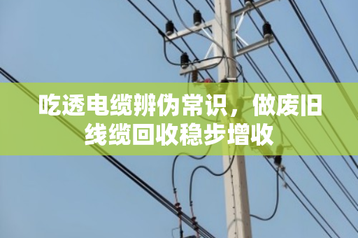 吃透电缆辨伪常识，做废旧线缆回收稳步增收