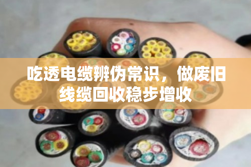 吃透电缆辨伪常识，做废旧线缆回收稳步增收