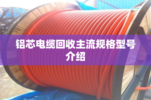 铝芯电缆回收主流规格型号介绍 铝芯电缆回收主流规格型号介绍