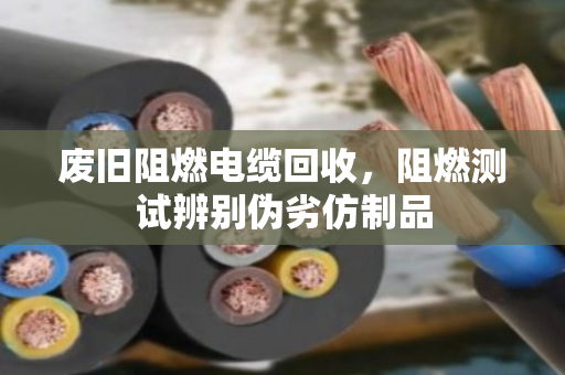 废旧阻燃电缆回收,阻燃测试辨别伪劣仿制品 废旧阻燃电缆回收,阻燃测试辨别伪劣仿制品