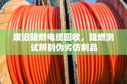 废旧阻燃电缆回收,阻燃测试辨别伪劣仿制品 废旧阻燃电缆回收,阻燃测试辨别伪劣仿制品
