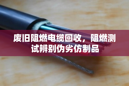 废旧阻燃电缆回收，阻燃测试辨别伪劣仿制品