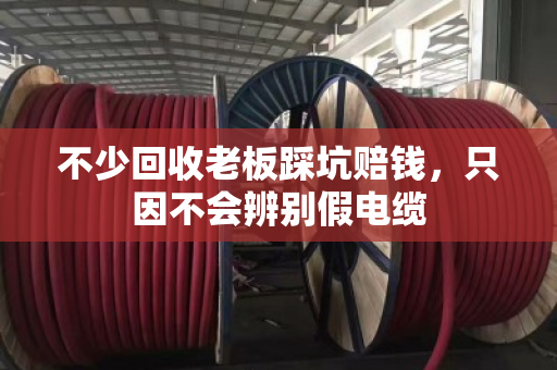 不少回收老板踩坑赔钱，只因不会辨别假电缆
