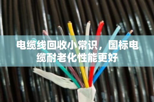 电缆线回收小常识,国标电缆耐老化性能更好 电缆线回收小常识,国标电缆耐老化性能更好