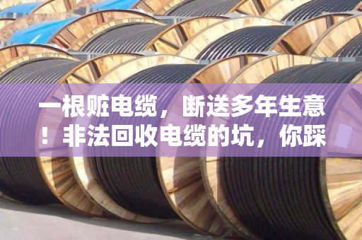 一根赃电缆,断送多年生意!非法回收电缆的坑,你踩了吗? 一根赃电缆,断送多年生意!非法回收电缆的坑,你踩了吗?