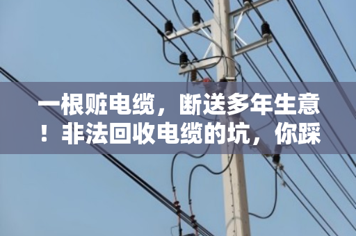 一根赃电缆,断送多年生意!非法回收电缆的坑,你踩了吗? 一根赃电缆,断送多年生意!非法回收电缆的坑,你踩了吗?