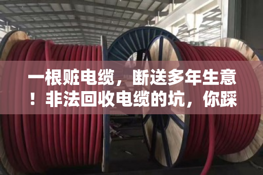 一根赃电缆，断送多年生意！非法回收电缆的坑，你踩了吗？