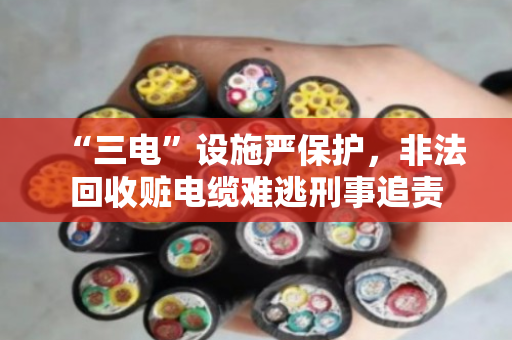 “三电”设施严保护,非法回收赃电缆难逃刑事追责 “三电”设施严保护,非法回收赃电缆难逃刑事追责