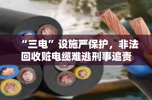 “三电”设施严保护,非法回收赃电缆难逃刑事追责 “三电”设施严保护,非法回收赃电缆难逃刑事追责