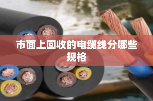 市面上回收的电缆线分哪些规格 市面上回收的电缆线分哪些规格