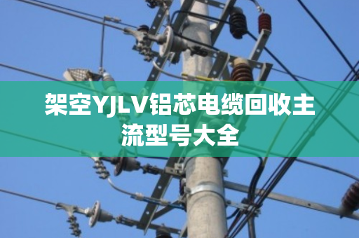 架空YJLV铝芯电缆回收主流型号大全 架空YJLV铝芯电缆回收主流型号大全