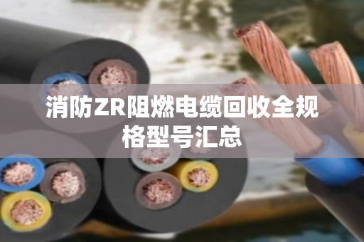 消防ZR阻燃电缆回收全规格型号汇总