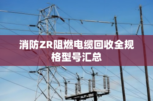 消防ZR阻燃电缆回收全规格型号汇总