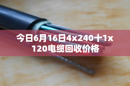 今日6月16日4x240十1x120电缆回收价格 今日6月16日4x240十1x120电缆回收价格