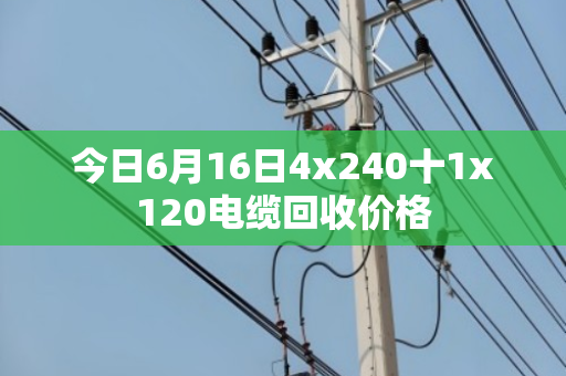 今日6月16日4x240十1x120电缆回收价格 今日6月16日4x240十1x120电缆回收价格