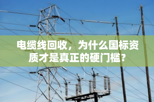 电缆线回收,为什么国标资质才是真正的硬门槛? 电缆线回收,为什么国标资质才是真正的硬门槛?