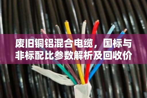 废旧铜铝混合电缆,国标与非标配比参数解析及回收价值对比 废旧铜铝混合电缆,国标与非标配比参数解析及回收价值对比