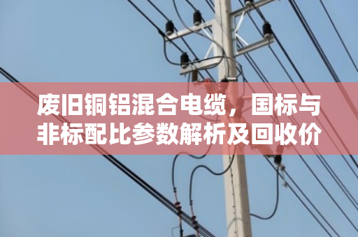 废旧铜铝混合电缆，国标与非标配比参数解析及回收价值对比