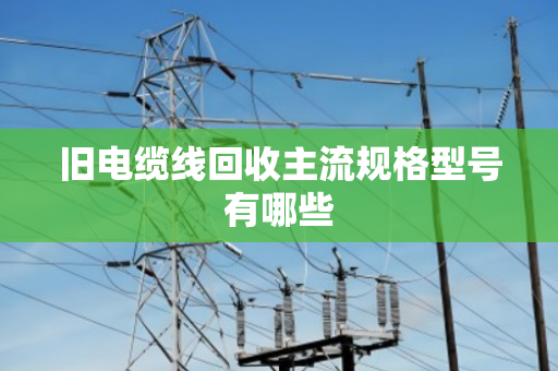 旧电缆线回收主流规格型号有哪些 旧电缆线回收主流规格型号有哪些