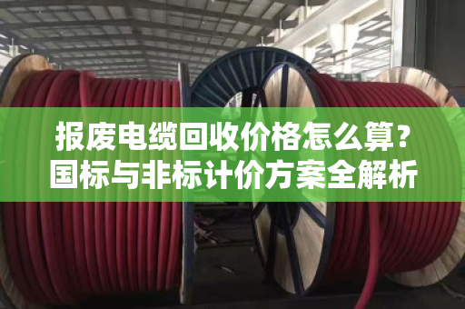 报废电缆回收价格怎么算?国标与非标计价方案全解析 报废电缆回收价格怎么算?国标与非标计价方案全解析