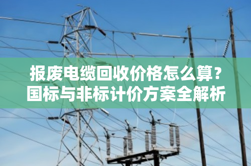 报废电缆回收价格怎么算?国标与非标计价方案全解析 报废电缆回收价格怎么算?国标与非标计价方案全解析